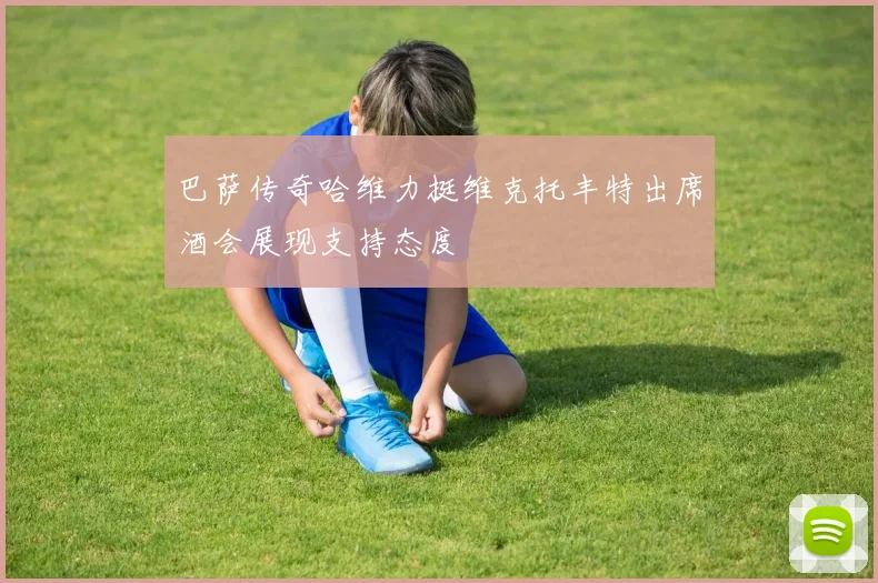 巴萨传奇哈维力挺维克托丰特出席酒会展现支持态度