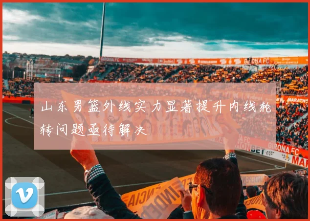 山东男篮外线实力显著提升内线轮转问题亟待解决