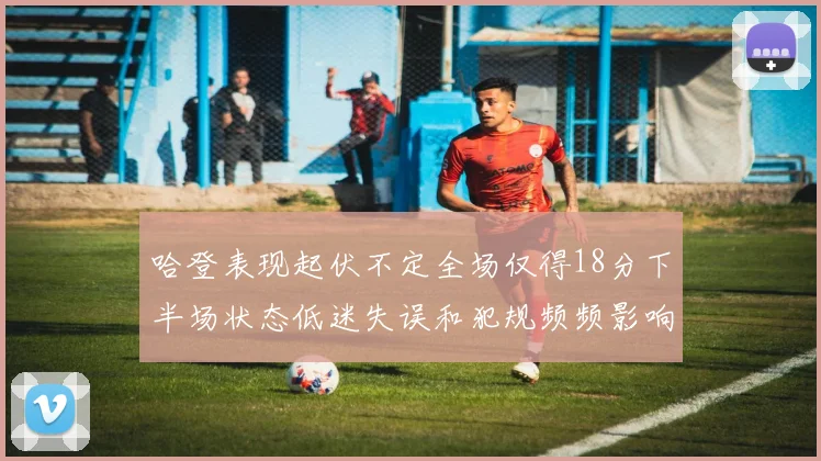 哈登表现起伏不定全场仅得18分下半场状态低迷失误和犯规频频影响球队表现