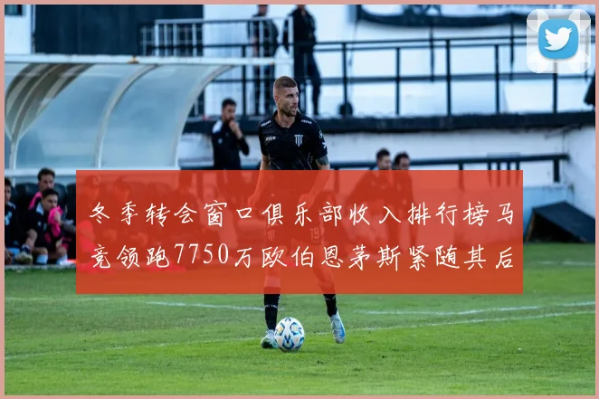 冬季转会窗口俱乐部收入排行榜马竞领跑7750万欧伯恩茅斯紧随其后7200万欧