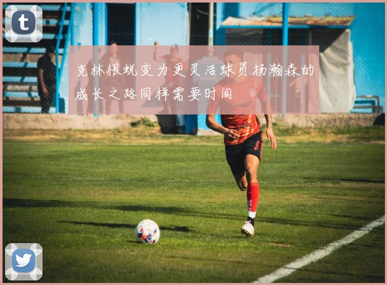 克林根蜕变为更灵活球员杨瀚森的成长之路同样需要时间