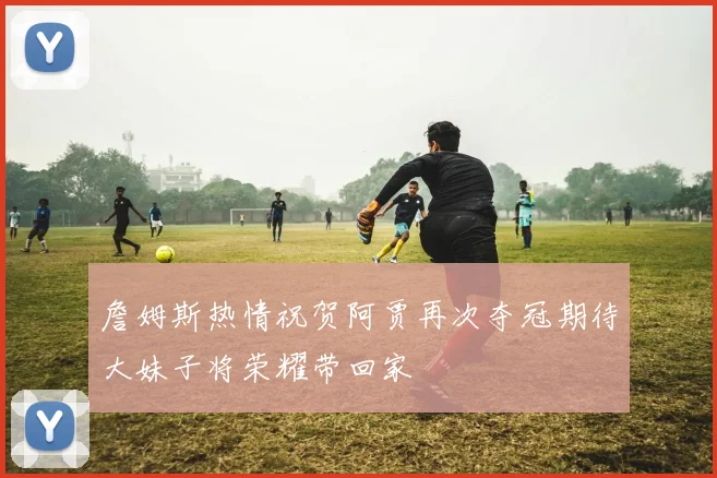詹姆斯热情祝贺阿贾再次夺冠期待大妹子将荣耀带回家