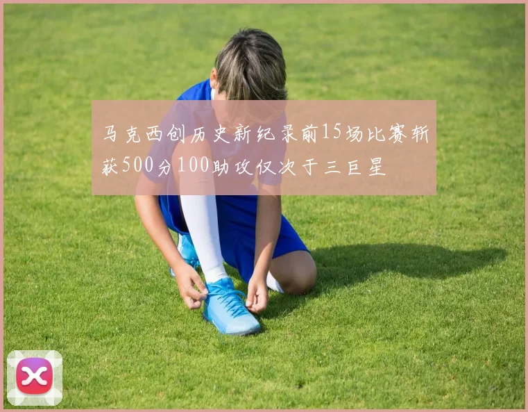 马克西创历史新纪录前15场比赛斩获500分100助攻仅次于三巨星
