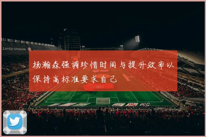 杨瀚森强调珍惜时间与提升效率以保持高标准要求自己