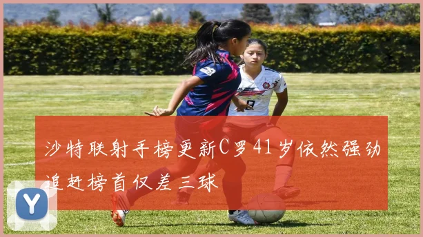 沙特联射手榜更新C罗41岁依然强劲追赶榜首仅差三球
