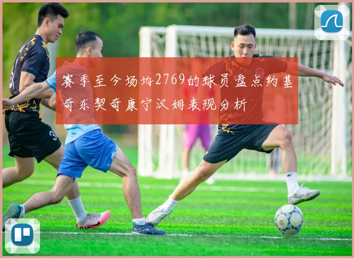 赛季至今场均2769的球员盘点约基奇东契奇康宁汉姆表现分析