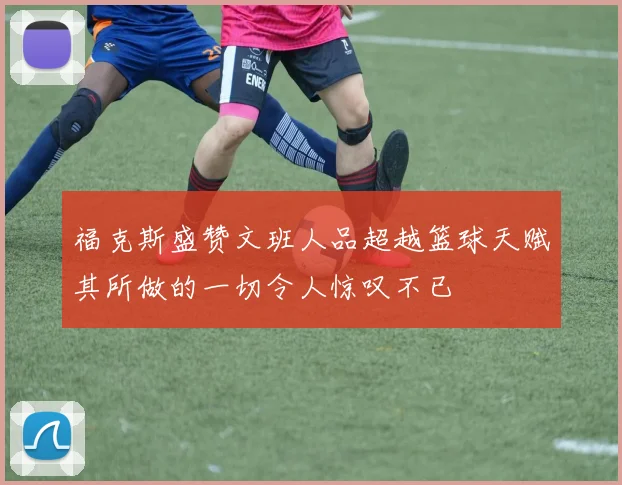 福克斯盛赞文班人品超越篮球天赋其所做的一切令人惊叹不已