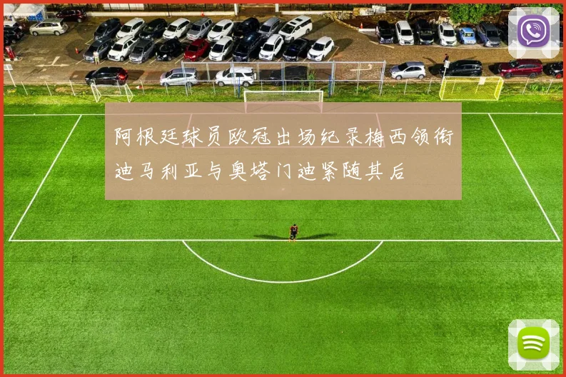 阿根廷球员欧冠出场纪录梅西领衔迪马利亚与奥塔门迪紧随其后