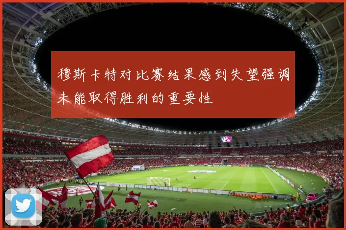 穆斯卡特对比赛结果感到失望强调未能取得胜利的重要性
