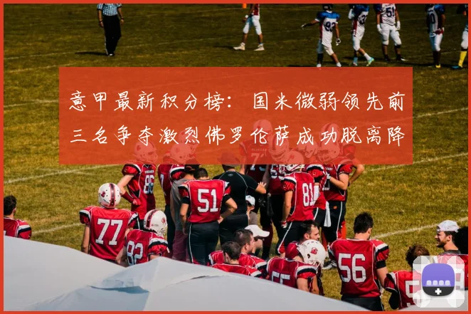 意甲最新积分榜：国米微弱领先前三名争夺激烈佛罗伦萨成功脱离降级区