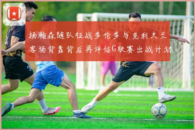 杨瀚森随队征战多伦多与克利夫兰客场背靠背后再评估G联赛出战计划