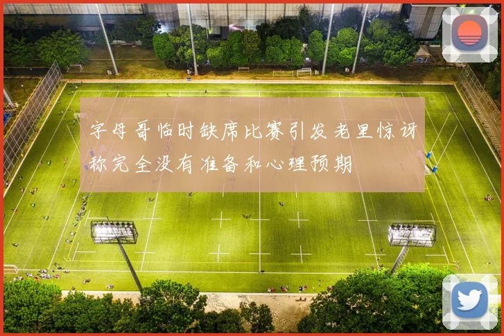 字母哥临时缺席比赛引发老里惊讶称完全没有准备和心理预期