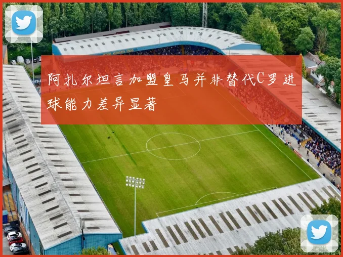 阿扎尔坦言加盟皇马并非替代C罗进球能力差异显著