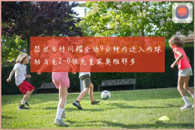 瑟尔洛特闪耀全场9分钟内连入两球助马竞2-0领先皇家奥维耶多