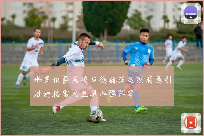 佛罗伦萨或将与德赫亚告别有意引进迪格雷戈里奥加强阵容