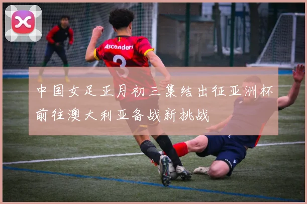 中国女足正月初三集结出征亚洲杯前往澳大利亚备战新挑战