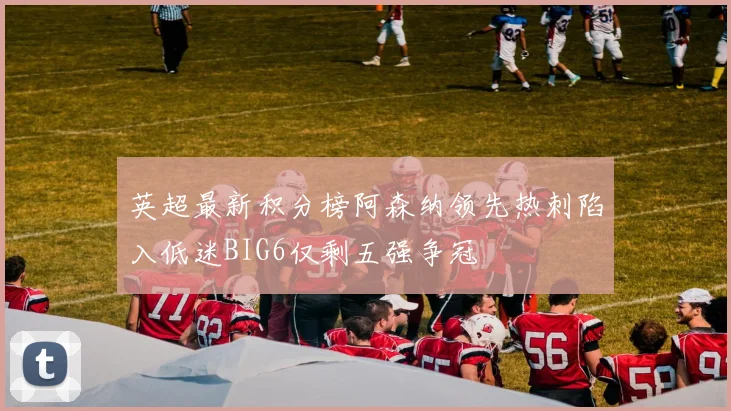英超最新积分榜阿森纳领先热刺陷入低迷BIG6仅剩五强争冠