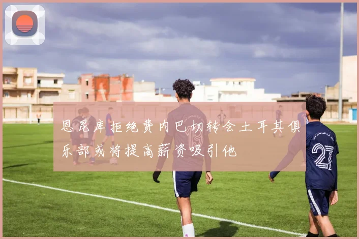 恩昆库拒绝费内巴切转会土耳其俱乐部或将提高薪资吸引他