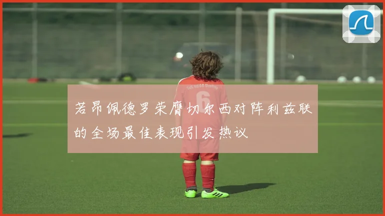 若昂佩德罗荣膺切尔西对阵利兹联的全场最佳表现引发热议