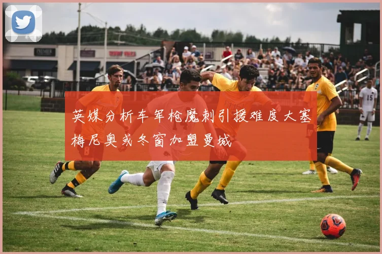 英媒分析车军枪魔刺引援难度大塞梅尼奥或冬窗加盟曼城