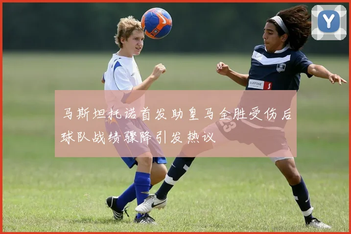 马斯坦托诺首发助皇马全胜受伤后球队战绩骤降引发热议