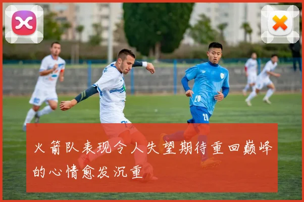 火箭队表现令人失望期待重回巅峰的心情愈发沉重
