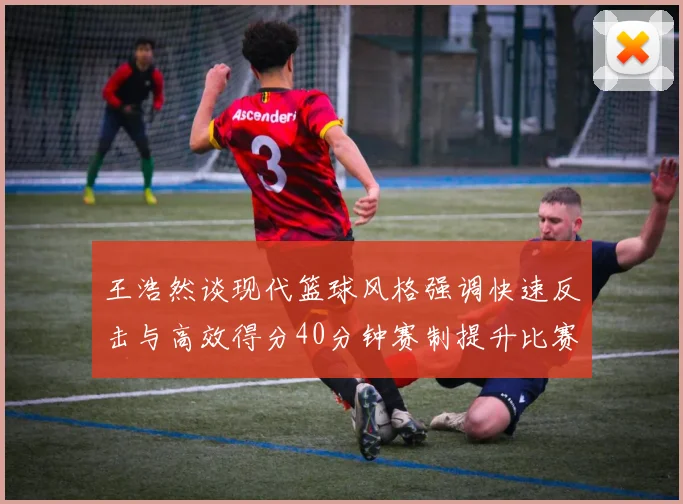 王浩然谈现代篮球风格强调快速反击与高效得分40分钟赛制提升比赛观赏性