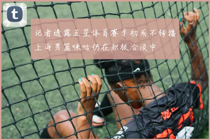 记者透露五星体育赛季初或不转播上海男篮咪咕仍在积极洽谈中