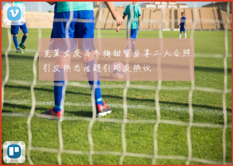 克莱女友马冬梅甜蜜分享二人合照引发热恋话题引网友热议