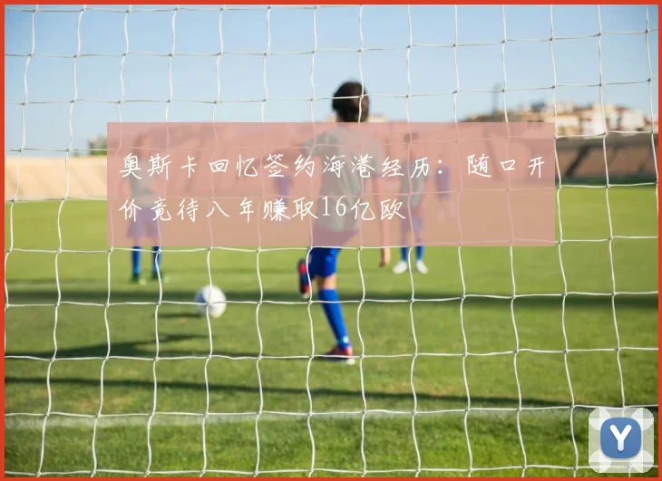 奥斯卡回忆签约海港经历：随口开价竟待八年赚取16亿欧