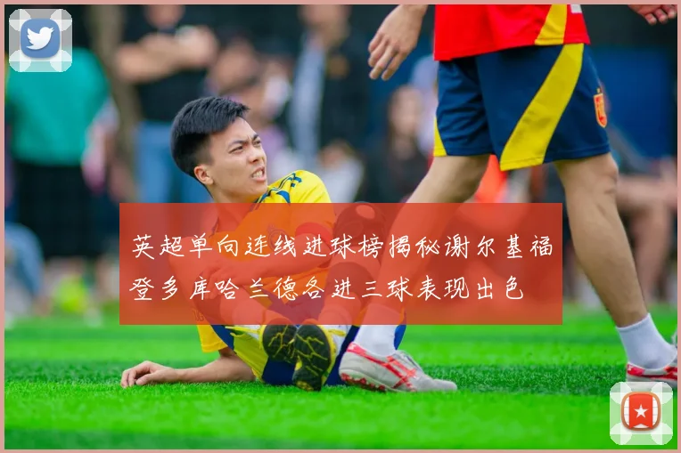 英超单向连线进球榜揭秘谢尔基福登多库哈兰德各进三球表现出色